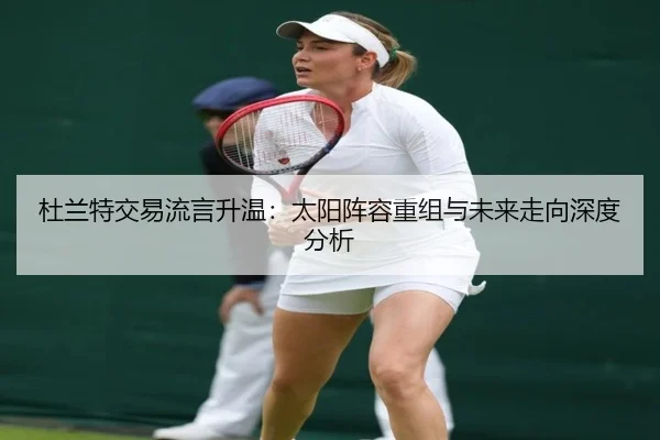 杜兰特交易流言升温:太阳阵容重组与未来走向深度分析